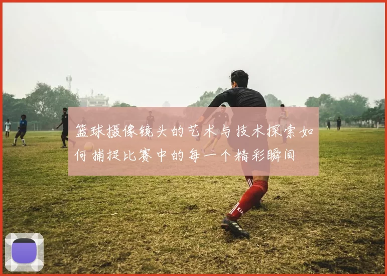 篮球摄像镜头的艺术与技术探索如何捕捉比赛中的每一个精彩瞬间