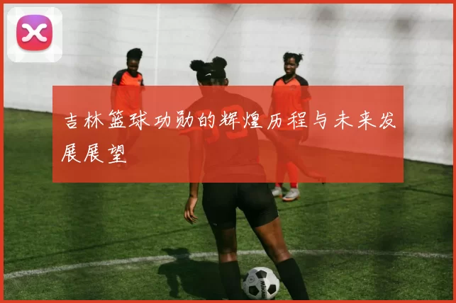 吉林篮球功勋的辉煌历程与未来发展展望