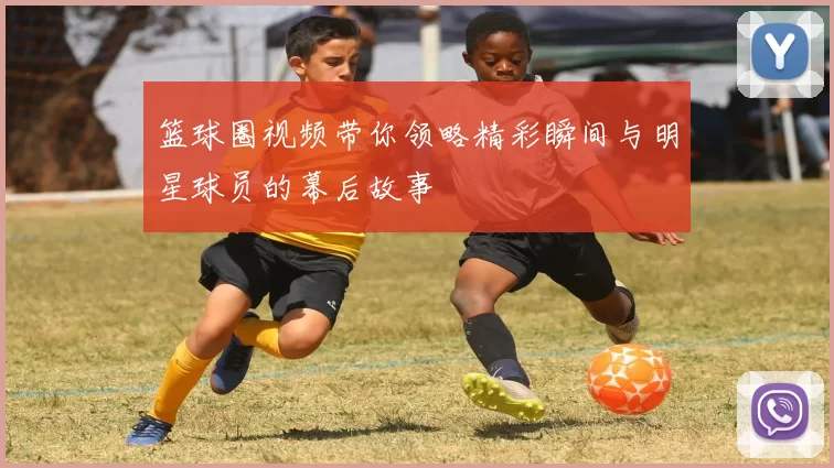 篮球圈视频带你领略精彩瞬间与明星球员的幕后故事