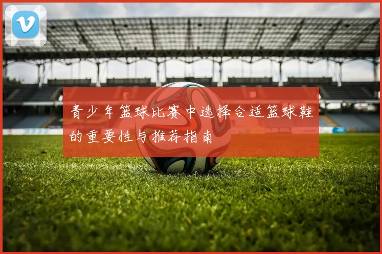 青少年篮球比赛中选择合适篮球鞋的重要性与推荐指南