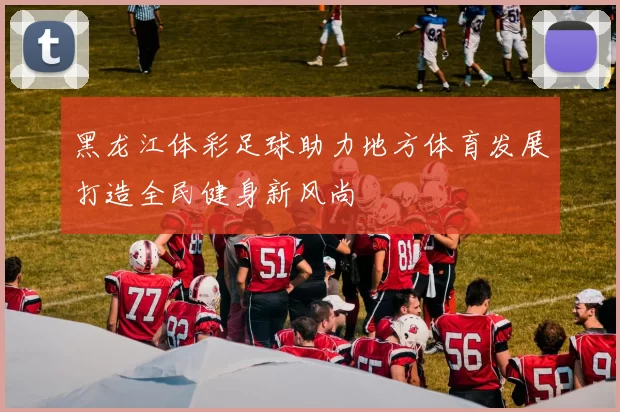 黑龙江体彩足球助力地方体育发展打造全民健身新风尚